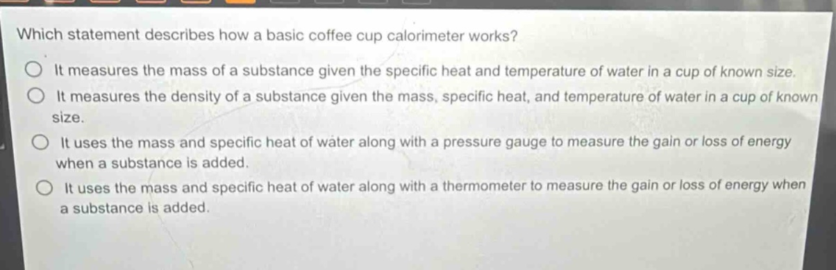 which statement describes how a basic coffee cup calorimeter works?\nit measures the mass of a substance given the specific heat and temperature of water in a cup of known size.\nit measures the density of a substance given the mass, specific heat, and temperature of water in a cup of known size.\nit uses the mass and specific heat of water along with a pressure gauge to measure the gain or loss of energy when a substance is added.\nit uses the mass and specific heat of water along with a thermometer to measure the gain or loss of energy when a substance is added.