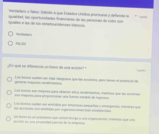verdadero o falso: debido a que estados unidos promueve y defiende la igualdad, las oportunidades financieras de las personas de color son iguales a las de los estadounidenses blancos. * 1 punto\no verdadero\no falso\n\n¿en qué se diferencia un bono de una acción? * 1 punto\nlos bonos suelen ser más riesgosos que las acciones, pero tienen el potencial de generar mayores rendimientos.\nlos bonos son mejores para obtener altos rendimientos, mientras que las acciones son mejores para proporcionar una fuente estable de ingresos.\nlos bonos suelen ser emitidos por empresas pequeñas y emergentes, mientras que las acciones son emitidas por organizaciones bien establecidas.\nun bono es un préstamo que usted otorga a una organización, mientras que una acción es una propiedad parcial de la empresa.