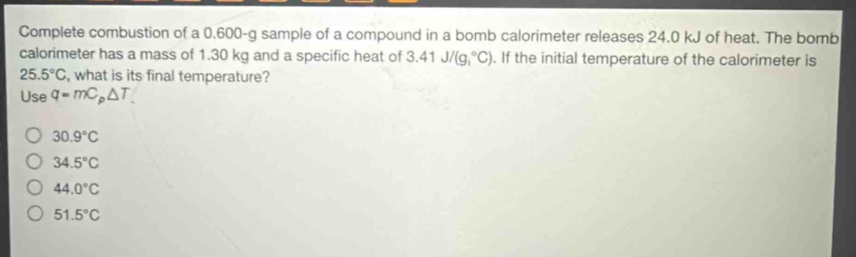 complete combustion of a 0.600 - g sample of a compound in a bomb calorimeter releases 24.0 kj of heat. the bomb calorimeter has a mass of 1.30 kg and a specific heat of 3.41 j/(g,°c). if the initial temperature of the calorimeter is 25.5°c, what is its final temperature? use $q = mc_pdelta t$.\n30.9°c\n34.5°c\n44.0°c\n51.5°c