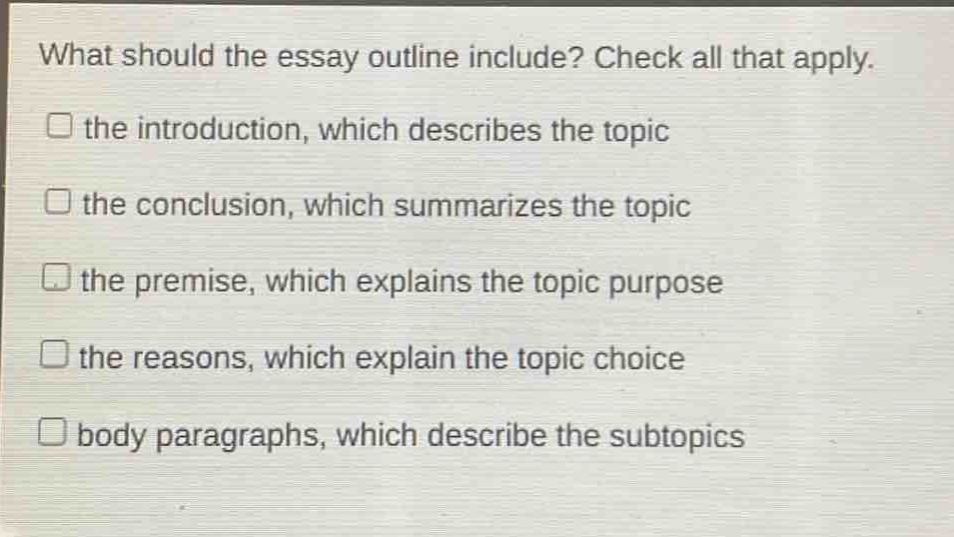 what should the essay outline include? check all that apply. the introduction, which describes the topic the conclusion, which summarizes the topic the premise, which explains the topic purpose the reasons, which explain the topic choice body paragraphs, which describe the subtopics