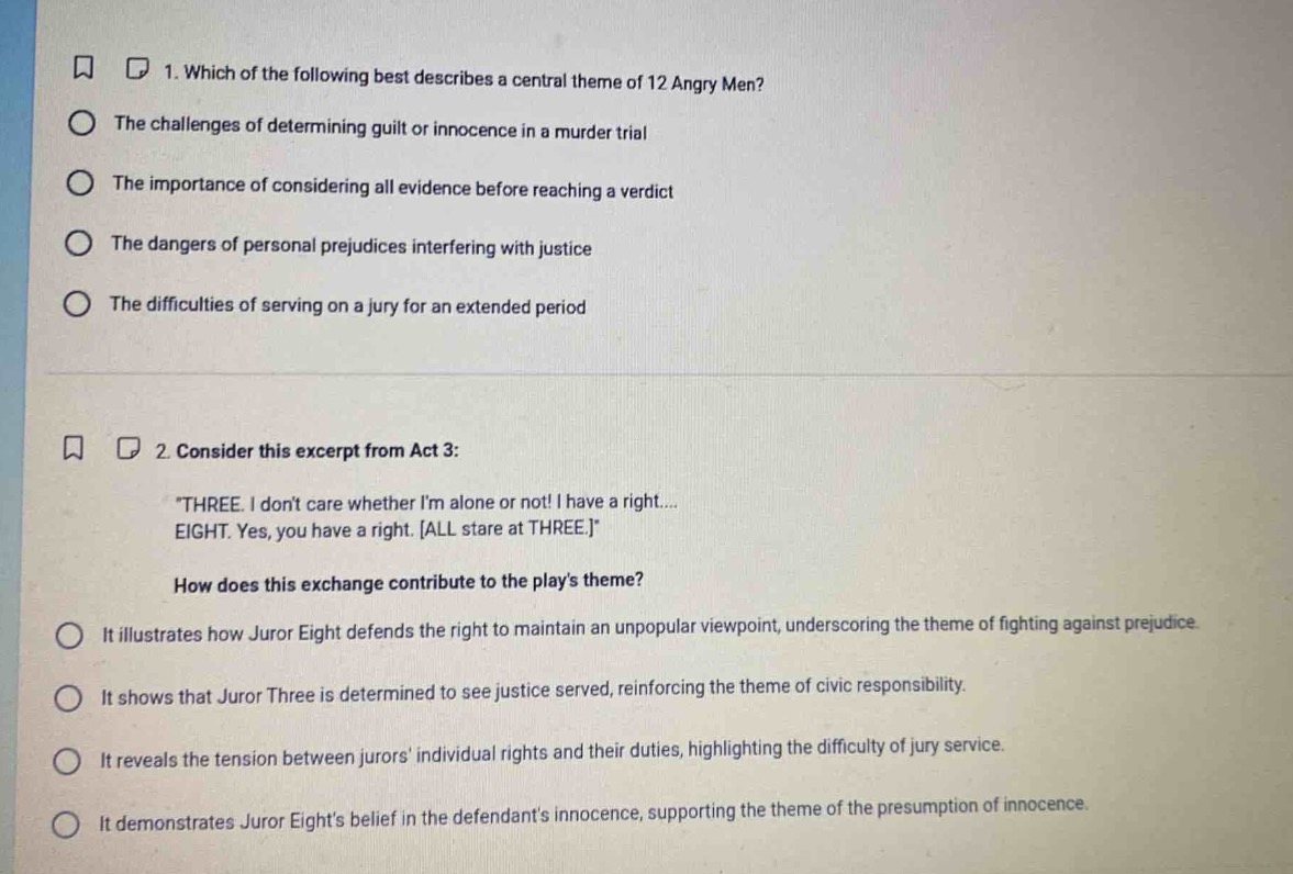 1. which of the following best describes a central theme of 12 angry men?\nthe challenges of determining guilt or innocence in a murder trial\nthe importance of considering all evidence before reaching a verdict\nthe dangers of personal prejudices interfering with justice\nthe difficulties of serving on a jury for an extended period\n\n2. consider this excerpt from act 3:\n\three. i dont care whether im alone or not! i have a right....\neight. yes, you have a right. all stare at three.\\nhow does this exchange contribute to the plays theme?\nit illustrates how juror eight defends the right to maintain an unpopular viewpoint, underscoring the theme of fighting against prejudice\nit shows that juror three is determined to see justice served, reinforcing the theme of civic responsibility.\nit reveals the tension between jurors individual rights and their duties, highlighting the difficulty of jury service.\nit demonstrates juror eights belief in the defendants innocence, supporting the theme of the presumption of innocence.