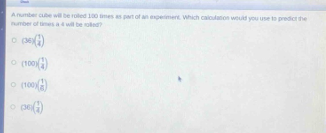 a number cube will be rolled 100 times as part of an experiment. which calculation would you use to predict the number of times a 4 will be rolled?\n(36)(\\frac{1}{4})\n(100)(\\frac{1}{4})\n(100)(\\frac{1}{6})\n(36)(\\frac{1}{4})