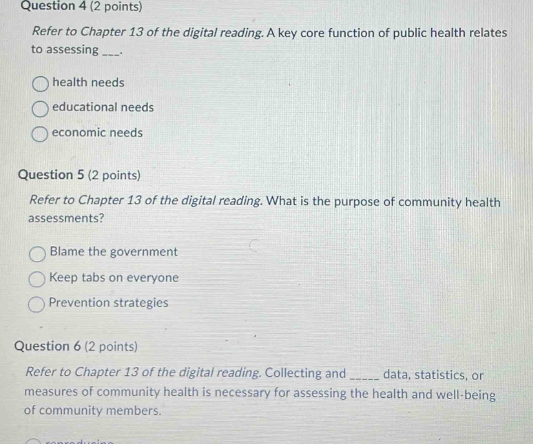 question 4 (2 points)\nrefer to chapter 13 of the digital reading. a key core function of public health relates to assessing ____.\nhealth needs\neducational needs\neconomic needs\nquestion 5 (2 points)\nrefer to chapter 13 of the digital reading. what is the purpose of community health assessments?\nblame the government\nkeep tabs on everyone\nprevention strategies\nquestion 6 (2 points)\nrefer to chapter 13 of the digital reading. collecting and _____ data, statistics, or measures of community health is necessary for assessing the health and well - being of community members.