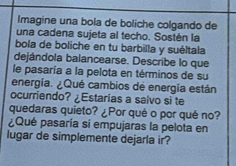 imagine una bola de boliche colgando de una cadena sujeta al techo. sostén la bola de boliche en tu barbilla y suélala dejándola balancearse. describe lo que le pasaría a la pelota en términos de su energía. ¿qué cambios de energía están ocurriendo? ¿estarías a salvo si te quedaras quieto? ¿por qué o por qué no? ¿qué pasaría si empujaras la pelota en lugar de simplemente dejarla ir?