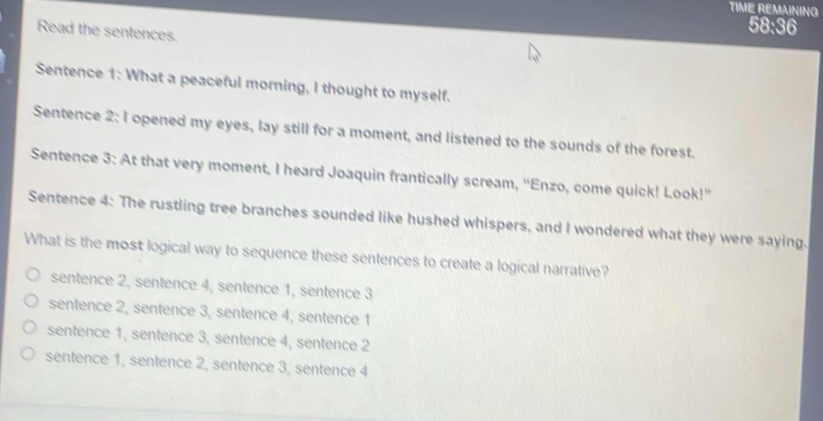 read the sentences.\nsentence 1: what a peaceful morning, i thought to myself.\nsentence 2: i opened my eyes, lay still for a moment, and listened to the sounds of the forest.\nsentence 3: at that very moment, i heard joaquin frantically scream, “enzo, come quick! look!”\nsentence 4: the rustling tree branches sounded like hushed whispers, and i wondered what they were saying.\nwhat is the most logical way to sequence these sentences to create a logical narrative?\n○ sentence 2, sentence 4, sentence 1, sentence 3\n○ sentence 2, sentence 3, sentence 4, sentence 1\n○ sentence 1, sentence 3, sentence 4, sentence 2\n○ sentence 1, sentence 2, sentence 3, sentence 4