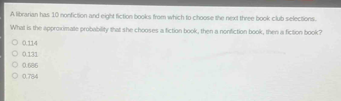 a librarian has 10 nonfiction and eight fiction books from which to choose the next three book club selections. what is the approximate probability that she chooses a fiction book, then a nonfiction book, then a fiction book?\n0.114\n0.131\n0.686\n0.784
