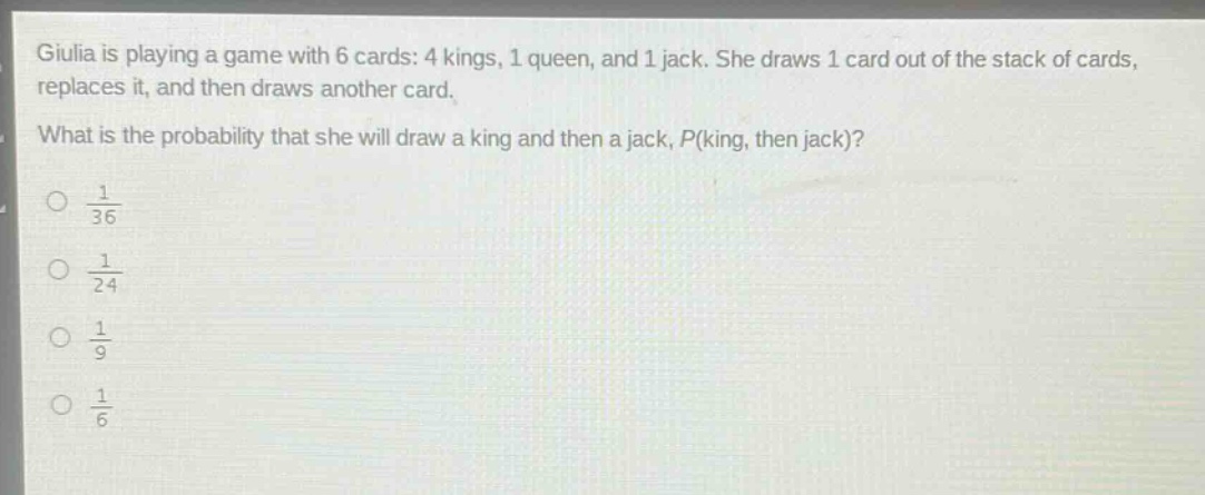 giulia is playing a game with 6 cards: 4 kings, 1 queen, and 1 jack. she draws 1 card out of the stack of cards, replaces it, and then draws another card. what is the probability that she will draw a king and then a jack, p(king, then jack)?\n\\(\\frac{1}{36}\\)\n\\(\\frac{1}{24}\\)\n\\(\\frac{1}{9}\\)\n\\(\\frac{1}{6}\\)