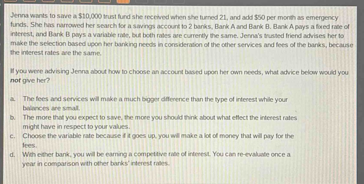 jenna wants to save a $10,000 trust fund she received when she turned 21, and add $50 per month as emergency funds. she has narrowed her search for a savings account to 2 banks, bank a and bank b. bank a pays a fixed rate of interest, and bank b pays a variable rate, but both rates are currently the same. jennas trusted friend advises her to make the selection based upon her banking needs in consideration of the other services and fees of the banks, because the interest rates are the same.\n\nif you were advising jenna about how to choose an account based upon her own needs, what advice below would you not give her?\n\na. the fees and services will make a much bigger difference than the type of interest while your balances are small.\n\nb. the more that you expect to save, the more you should think about what effect the interest rates might have in respect to your values.\n\nc. choose the variable rate because if it goes up, you will make a lot of money that will pay for the fees.\n\nd. with either bank, you will be earning a competitive rate of interest. you can re - evaluate once a year in comparison with other banks interest rates.