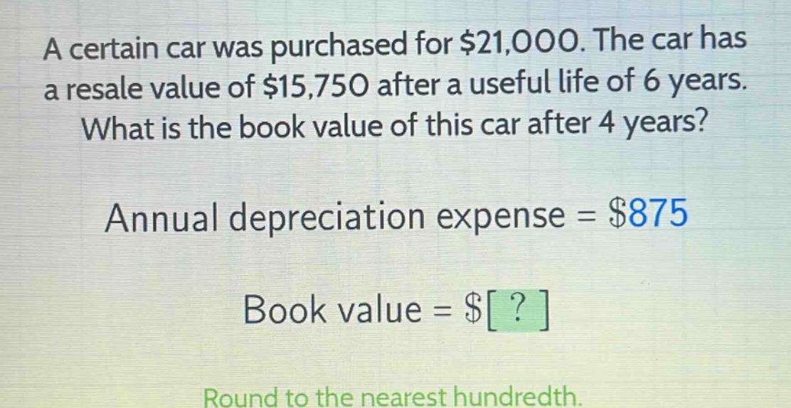 a certain car was purchased for $21,000. the car has a resale value of $15,750 after a useful life of 6 years. what is the book value of this car after 4 years? annual depreciation expense = $875 book value = $? round to the nearest hundredth.