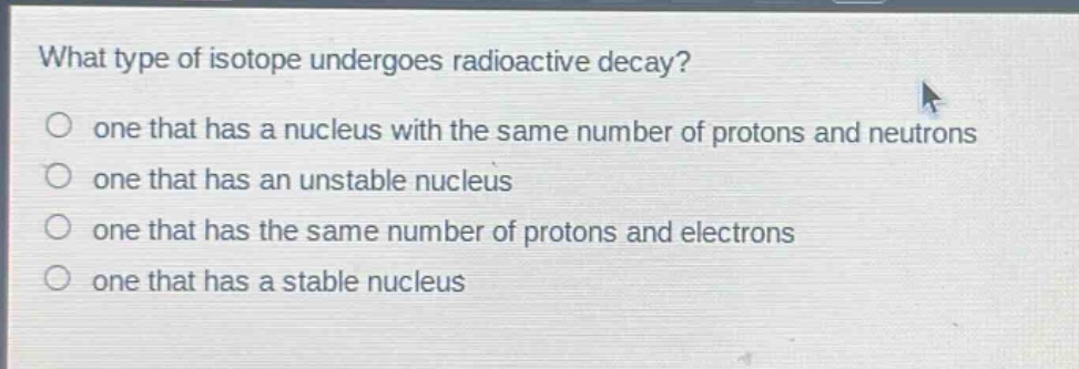 what type of isotope undergoes radioactive decay?\none that has a nucleus with the same number of protons and neutrons\none that has an unstable nucleus\none that has the same number of protons and electrons\none that has a stable nucleus