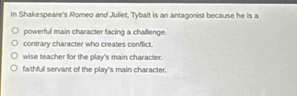 in shakespeares romeo and juliet, tybalt is an antagonist because he is a\no powerful main character facing a challenge.\no contrary character who creates conflict.\no wise teacher for the plays main character.\no faithful servant of the plays main character.