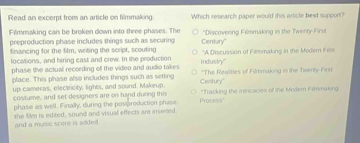 read an excerpt from an article on filmmaking. filmmaking can be broken down into three phases. the preproduction phase includes things such as securing financing for the film, writing the script, scouting locations, and hiring cast and crew. in the production phase the actual recording of the video and audio takes place. this phase also includes things such as setting up cameras, electricity, lights, and sound. makeup, costume, and set designers are on hand during this phase as well. finally, during the postproduction phase, the film is edited, sound and visual effects are inserted, and a music score is added. which research paper would this article best support? *discovering filmmaking in the twenty - first century* *a discussion of filmmaking in the modern film industry* *the realities of filmmaking in the twenty - first century* *tracking the intricacies of the modern filmmaking process*