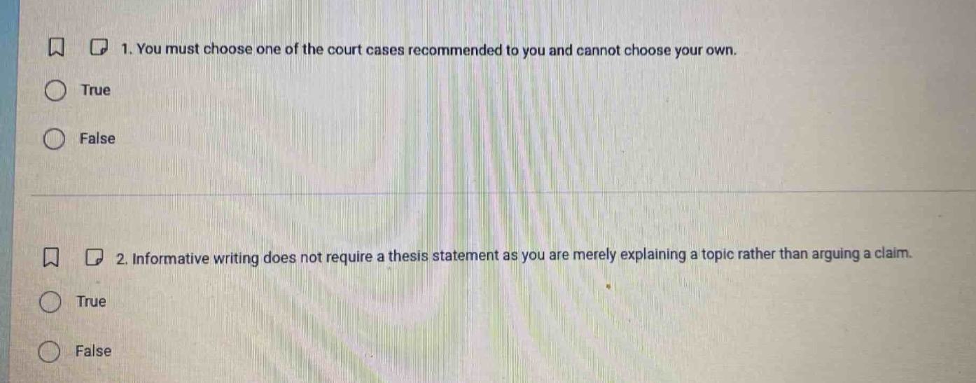 1. you must choose one of the court cases recommended to you and cannot choose your own.\ntrue\nfalse\n2. informative writing does not require a thesis statement as you are merely explaining a topic rather than arguing a claim.\ntrue\nfalse