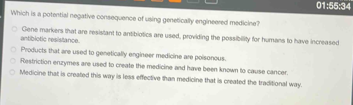 which is a potential negative consequence of using genetically engineered medicine?\ngene markers that are resistant to antibiotics are used, providing the possibility for humans to have increased antibiotic resistance.\nproducts that are used to genetically engineer medicine are poisonous.\nrestriction enzymes are used to create the medicine and have been known to cause cancer.\nmedicine that is created this way is less effective than medicine that is created the traditional way.