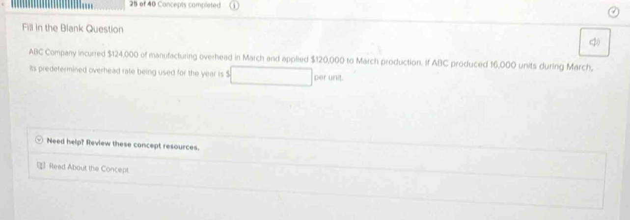 fill in the blank question\nabc company incurred $124,000 of manufacturing overhead in march and applied $120,000 to march production. if abc produced 16,000 units during march, its predetermined overhead rate being used for the year is $ per unit.\nneed help? review these concept resources.\nread about the concept