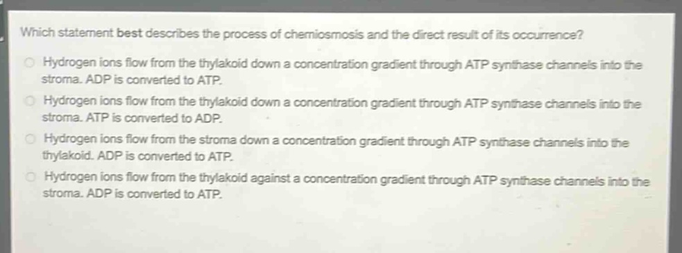 which statement best describes the process of chemiosmosis and the direct result of its occurrence?\nhydrogen ions flow from the thylakoid down a concentration gradient through atp synthase channels into the stroma. adp is converted to atp.\nhydrogen ions flow from the thylakoid down a concentration gradient through atp synthase channels into the stroma. atp is converted to adp.\nhydrogen ions flow from the stroma down a concentration gradient through atp synthase channels into the thylakoid. adp is converted to atp.\nhydrogen ions flow from the thylakoid against a concentration gradient through atp synthase channels into the stroma. adp is converted to atp.