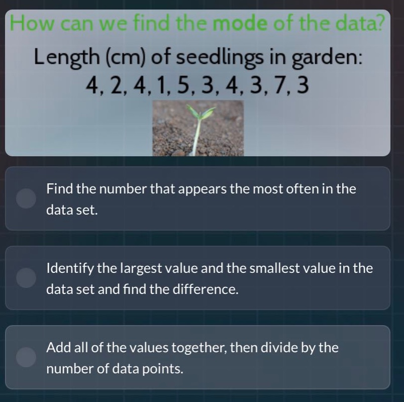 how can we find the mode of the data? length (cm) of seedlings in garden: 4, 2, 4, 1, 5, 3, 4, 3, 7, 3\nfind the number that appears the most often in the data set.\nidentify the largest value and the smallest value in the data set and find the difference.\nadd all of the values together, then divide by the number of data points.