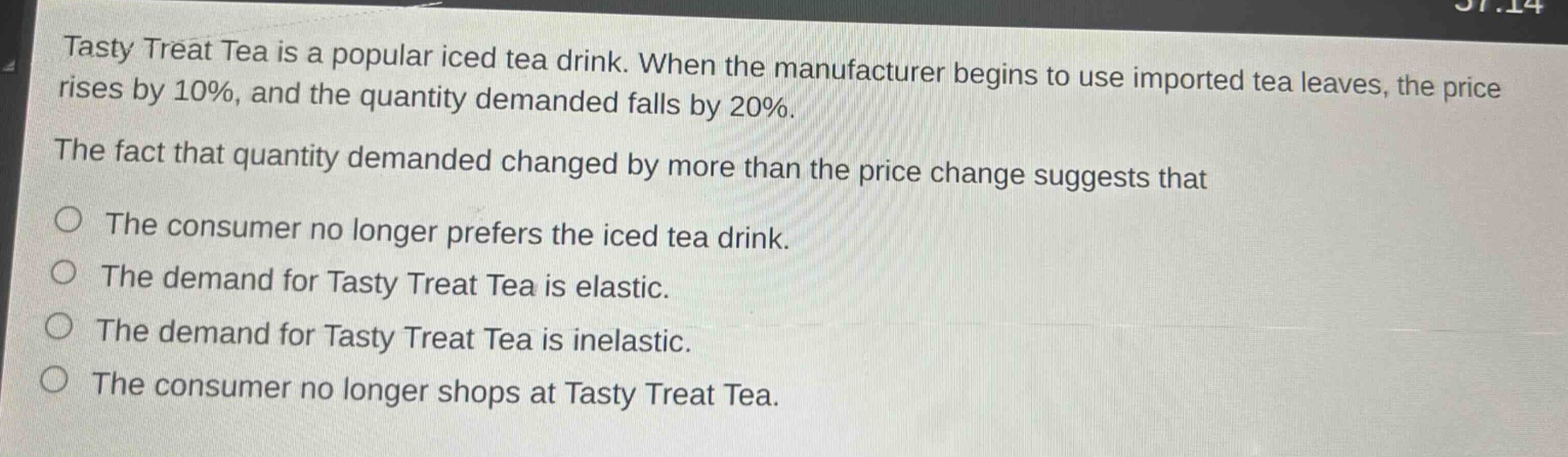 tasty treat tea is a popular iced tea drink. when the manufacturer begins to use imported tea leaves, the price rises by 10%, and the quantity demanded falls by 20%. the fact that quantity demanded changed by more than the price change suggests that\nthe consumer no longer prefers the iced tea drink.\nthe demand for tasty treat tea is elastic.\nthe demand for tasty treat tea is inelastic.\nthe consumer no longer shops at tasty treat tea.