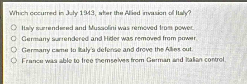 which occurred in july 1943, after the allied invasion of italy?\no italy surrendered and mussolini was removed from power.\no germany surrendered and hitler was removed from power.\no germany came to italys defense and drove the allies out.\no france was able to free themselves from german and italian control.