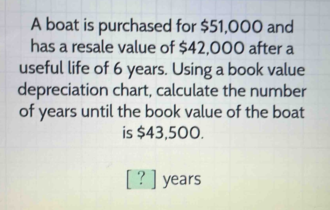 a boat is purchased for $51,000 and has a resale value of $42,000 after a useful life of 6 years. using a book value depreciation chart, calculate the number of years until the book value of the boat is $43,500.