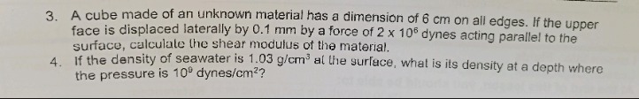 3. a cube made of an unknown material has a dimension of 6 cm on all edges. if the upper face is displaced laterally by 0.1 mm by a force of 2 x 10^6 dynes acting parallel to the surface, calculate the shear modulus of the material.\n4. if the density of seawater is 1.03 g/cm^3 at the surface, what is its density at a depth where the pressure is 10^9 dynes/cm^2?