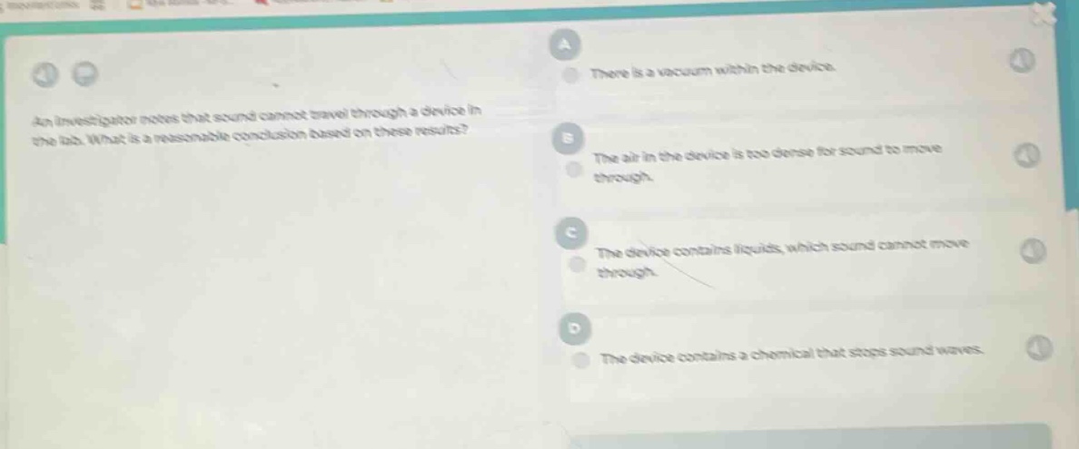 an investigator notes that sound cannot travel through a device in the lab. what is a reasonable conclusion based on these results? a there is a vacuum within the device. b the air in the device is too dense for sound to move through. c the device contains liquids, which sound cannot move through. d the device contains a chemical that stops sound waves.