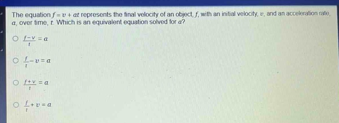 the equation $f = v+at$ represents the final velocity of an object, $f$, with an initial velocity, $v$, and an acceleration rate, $a$, over time, $t$. which is an equivalent equation solved for $a$?\n$\frac{f - v}{t}=a$\n$\frac{f}{t}-v = a$\n$\frac{f + v}{t}=a$\n$\frac{f}{t}+v = a$