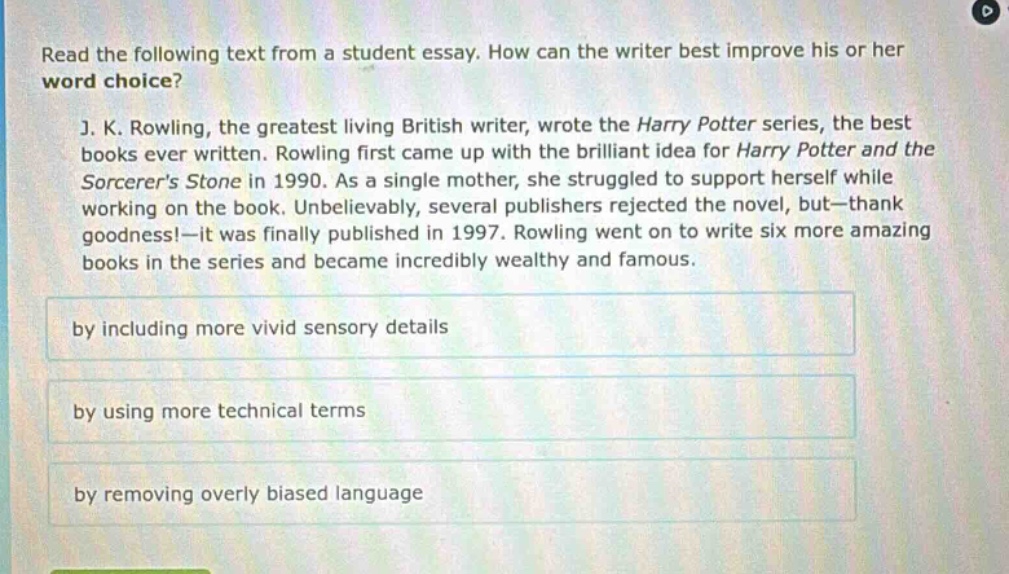 read the following text from a student essay. how can the writer best improve his or her word choice? j. k. rowling, the greatest living british writer, wrote the harry potter series, the best books ever written. rowling first came up with the brilliant idea for harry potter and the sorcerers stone in 1990. as a single mother, she struggled to support herself while working on the book. unbelievably, several publishers rejected the novel, but—thank goodness!—it was finally published in 1997. rowling went on to write six more amazing books in the series and became incredibly wealthy and famous. by including more vivid sensory details by using more technical terms by removing overly biased language