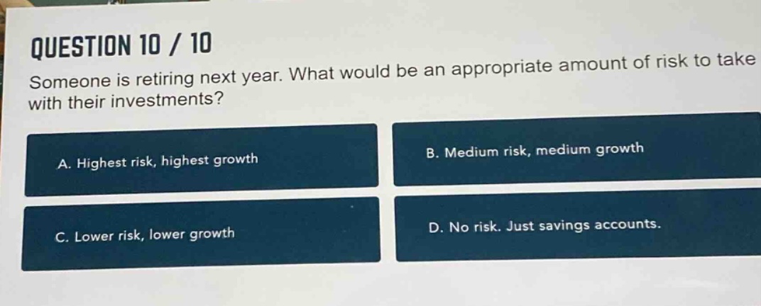 question 10 / 10\nsomeone is retiring next year. what would be an appropriate amount of risk to take with their investments?\na. highest risk, highest growth\nb. medium risk, medium growth\nc. lower risk, lower growth\nd. no risk. just savings accounts.