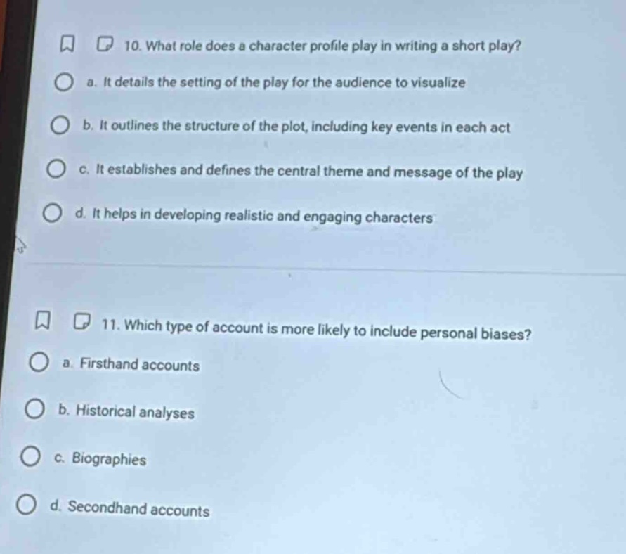 10. what role does a character profile play in writing a short play?\n a. it details the setting of the play for the audience to visualize\n b. it outlines the structure of the plot, including key events in each act\n c. it establishes and defines the central theme and message of the play\n d. it helps in developing realistic and engaging characters\n\n11. which type of account is more likely to include personal biases?\n a. firsthand accounts\n b. historical analyses\n c. biographies\n d. secondhand accounts