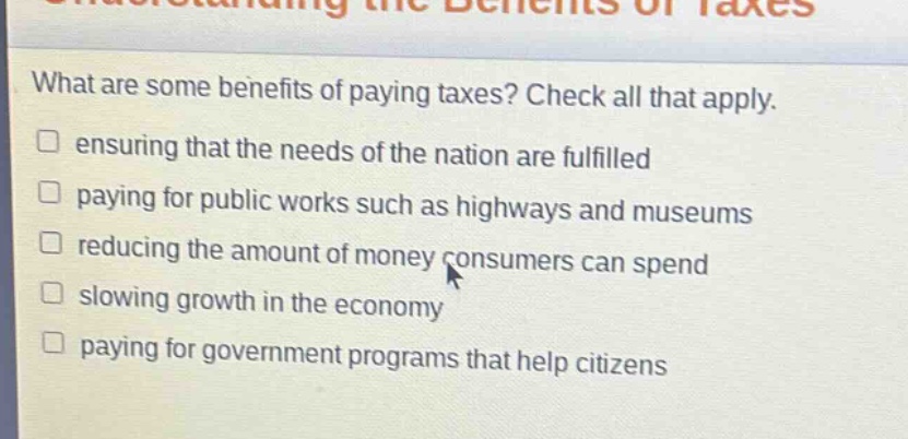 what are some benefits of paying taxes? check all that apply. ensuring that the needs of the nation are fulfilled paying for public works such as highways and museums reducing the amount of money consumers can spend slowing growth in the economy paying for government programs that help citizens