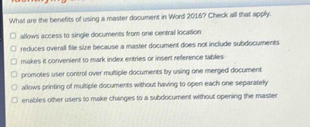 what are the benefits of using a master document in word 2016? check all that apply. allows access to single documents from one central location reduces overall file size because a master document does not include subdocuments makes it convenient to mark index entries or insert reference tables promotes user control over multiple documents by using one merged document allows printing of multiple documents without having to open each one separately enables other users to make changes to a subdocument without opening the master