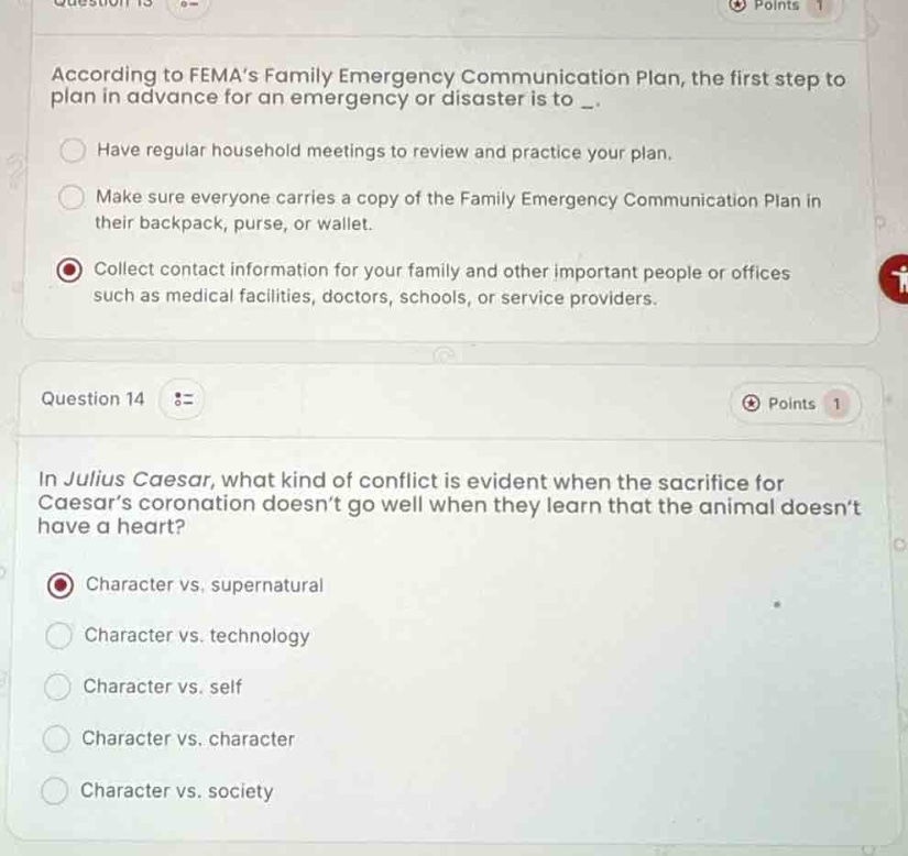 question 13\npoints 1\naccording to femas family emergency communication plan, the first step to plan in advance for an emergency or disaster is to _.\nhave regular household meetings to review and practice your plan.\nmake sure everyone carries a copy of the family emergency communication plan in their backpack, purse, or wallet.\ncollect contact information for your family and other important people or offices such as medical facilities, doctors, schools, or service providers.\n\nquestion 14\npoints 1\nin julius caesar, what kind of conflict is evident when the sacrifice for caesars coronation doesnt go well when they learn that the animal doesnt have a heart?\ncharacter vs. supernatural\ncharacter vs. technology\ncharacter vs. self\ncharacter vs. character\ncharacter vs. society