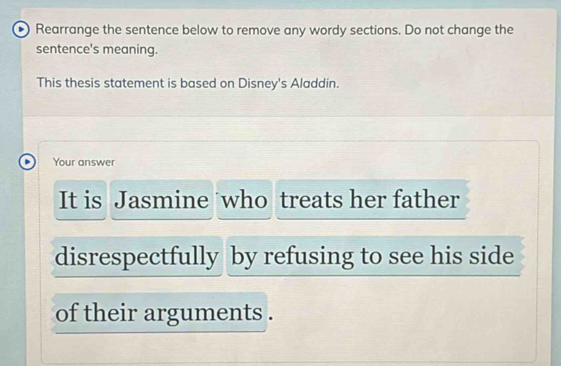 rearrange the sentence below to remove any wordy sections. do not change the sentences meaning. this thesis statement is based on disneys aladdin. your answer it is jasmine who treats her father disrespectfully by refusing to see his side of their arguments.