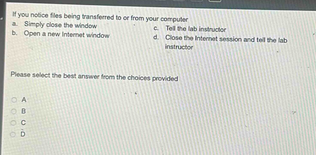 if you notice files being transferred to or from your computer\na. simply close the window\nc. tell the lab instructor\nb. open a new internet window\nd. close the internet session and tell the lab instructor\nplease select the best answer from the choices provided\na\nb\nc\nd