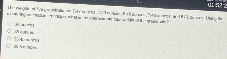 the weights of five grapefruits are 7.47 ounces, 7.23 ounces, 6.46 ounces, 7.48 ounces, and 6.81 ounces. using the clustering estimation technique, what is the approximate total weight of the grapefruits?\n34 ounces\n35 ounces\n35.45 ounces\n35.5 ounces