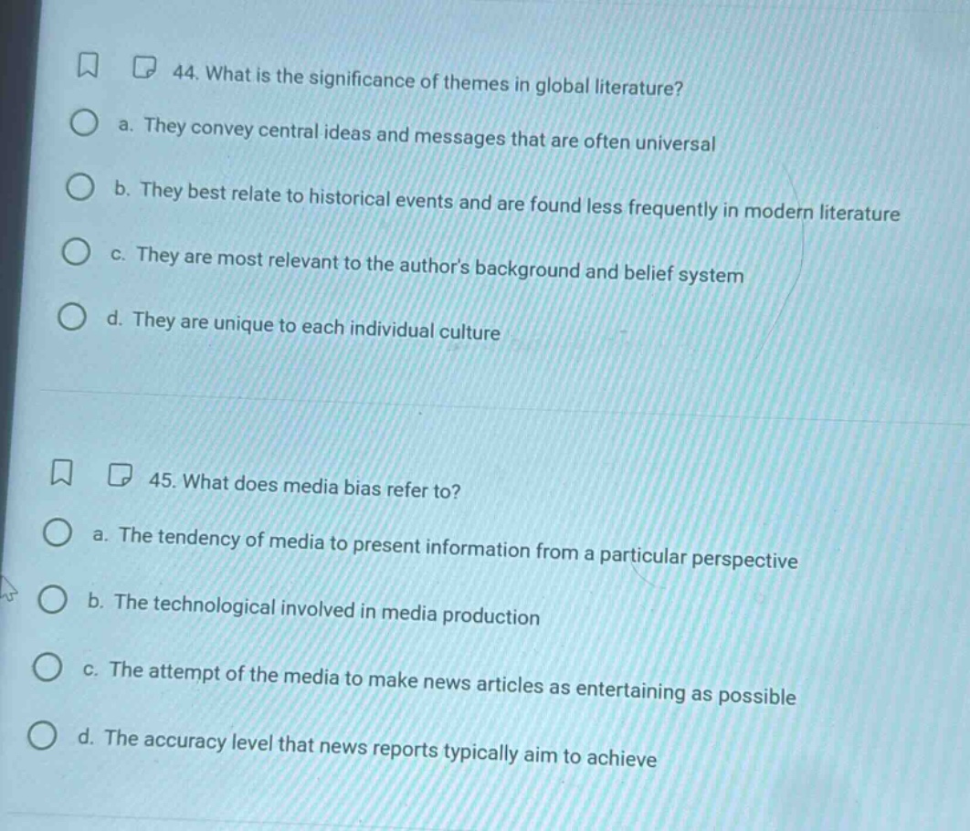 44. what is the significance of themes in global literature?\n a. they convey central ideas and messages that are often universal\n b. they best relate to historical events and are found less frequently in modern literature\n c. they are most relevant to the authors background and belief system\n d. they are unique to each individual culture\n\n45. what does media bias refer to?\n a. the tendency of media to present information from a particular perspective\n b. the technological involved in media production\n c. the attempt of the media to make news articles as entertaining as possible\n d. the accuracy level that news reports typically aim to achieve