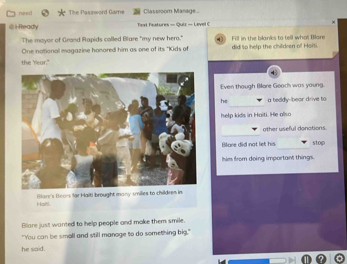 the mayor of grand rapids called blare \my new hero.\ one national magazine honored him as one of its \kids of the year.\ fill in the blanks to tell what blare did to help the children of haiti. even though blare gooch was young, he a teddy - bear drive to help kids in haiti. he also other useful donations. blare did not let his stop him from doing important things. blares bears for haiti brought many smiles to children in haiti. blare just wanted to help people and make them smile. \you can be small and still manage to do something big,\ he said.