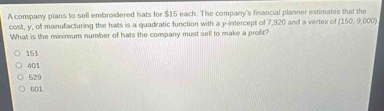 a company plans to sell embroidered hats for $15 each. the company’s financial planner estimates that the cost, y, of manufacturing the hats is a quadratic function with a y - intercept of 7,920 and a vertex of (150, 9,000). what is the minimum number of hats the company must sell to make a profit?\n151\n401\n529\n601