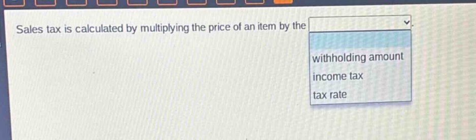 sales tax is calculated by multiplying the price of an item by the\nwithholding amount\nincome tax\ntax rate