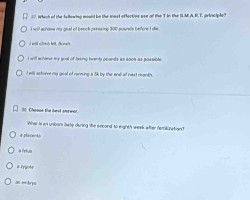 37. which of the following would be the most effective use of the t in the s.m.a.r.t. principle?\ni will achieve my goal of bench pressing 300 pounds before i die.\ni will climb mt. borah.\ni will achieve my goal of losing twenty pounds as soon as possible.\ni will achieve my goal of running a 5k by the end of next month.\n\n38. choose the best answer.\nwhat is an unborn baby during the second to eighth week after fertilization?\na placenta\na fetus\na zygote\nan embryo