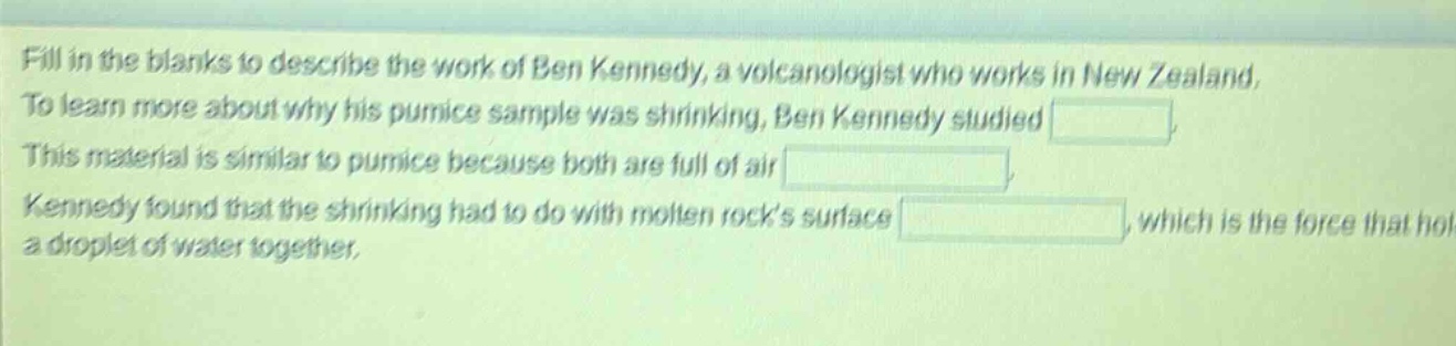 fill in the blanks to describe the work of ben kennedy, a volcanologist who works in new zealand. to learn more about why his pumice sample was shrinking, ben kennedy studied . this material is similar to pumice because both are full of air . kennedy found that the shrinking had to do with molten rocks surface , which is the force that holds a droplet of water together.