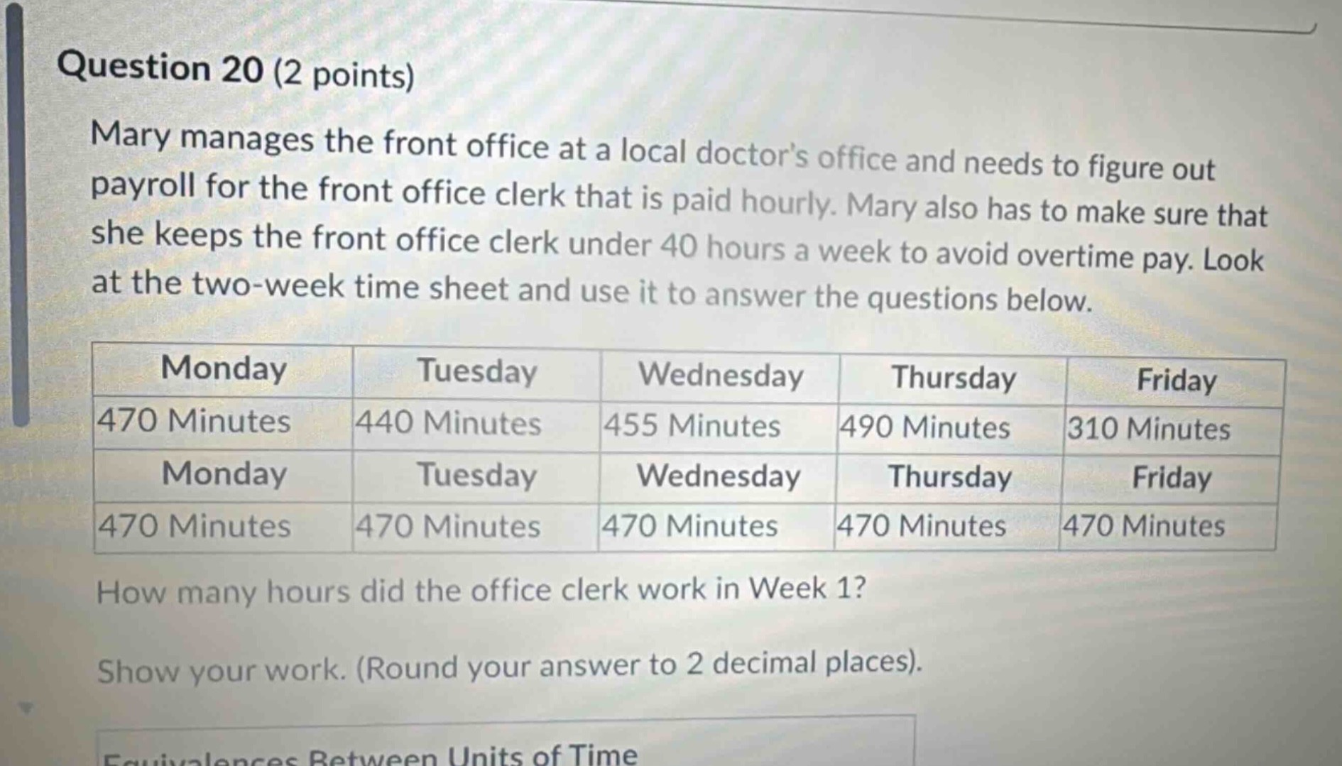 question 20 (2 points)\nmary manages the front office at a local doctors office and needs to figure out payroll for the front office clerk that is paid hourly. mary also has to make sure that she keeps the front office clerk under 40 hours a week to avoid overtime pay. look at the two - week time sheet and use it to answer the questions below.\n|monday|tuesday|wednesday|thursday|friday|\n|----|----|----|----|----|\n|470 minutes|440 minutes|455 minutes|490 minutes|310 minutes|\n|monday|tuesday|wednesday|thursday|friday|\n|470 minutes|470 minutes|470 minutes|470 minutes|470 minutes|\nhow many hours did the office clerk work in week 1?\nshow your work. (round your answer to 2 decimal places).