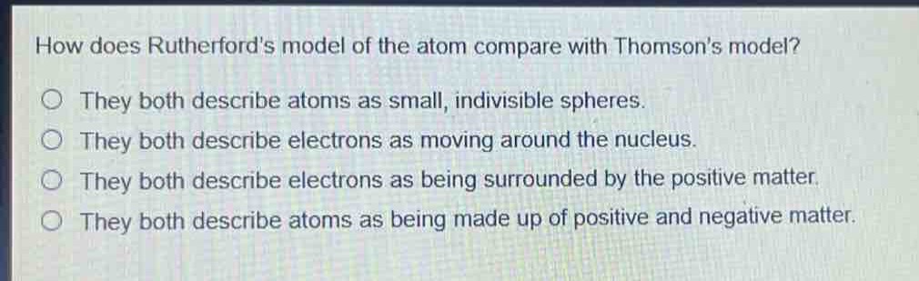 how does rutherfords model of the atom compare with thomsons model?\nthey both describe atoms as small, indivisible spheres.\nthey both describe electrons as moving around the nucleus.\nthey both describe electrons as being surrounded by the positive matter.\nthey both describe atoms as being made up of positive and negative matter.