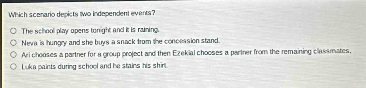 which scenario depicts two independent events?\no the school play opens tonight and it is raining.\no neva is hungry and she buys a snack from the concession stand.\no ari chooses a partner for a group project and then ezekial chooses a partner from the remaining classmates.\no luka paints during school and he stains his shirt.
