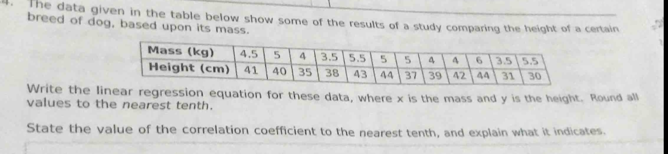 the data given in the table below show some of the results of a study comparing the height of a certain breed of dog, based upon its mass.\n| mass (kg) | 4.5 | 5 | 4 | 3.5 | 5.5 | 5 | 5 | 4 | 4 | 6 | 3.5 | 5.5 |\n| height (cm) | 41 | 40 | 35 | 38 | 43 | 44 | 37 | 39 | 42 | 44 | 31 | 30 |\nwrite the linear regression equation for these data, where x is the mass and y is the height. round all values to the nearest tenth.\nstate the value of the correlation coefficient to the nearest tenth, and explain what it indicates.