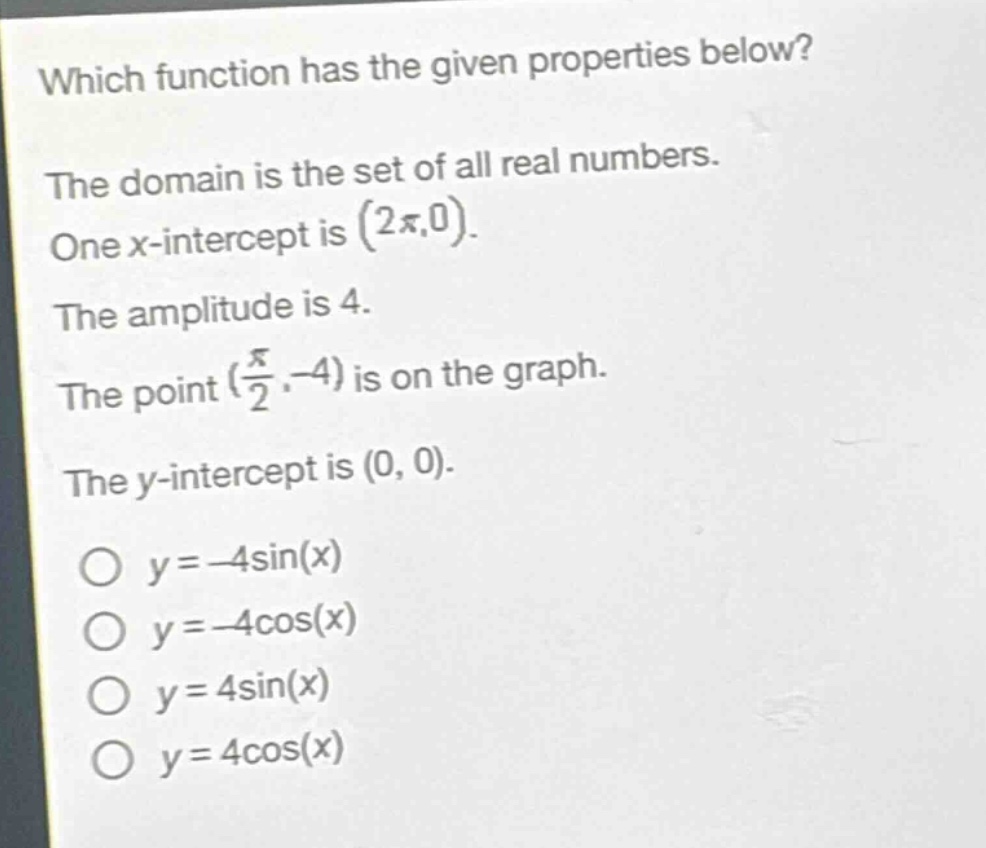 which function has the given properties below? the domain is the set of all real numbers. one x - intercept is $(2\\pi,0)$. the amplitude is 4. the point $(\\frac{\\pi}{2}, - 4)$ is on the graph. the y - intercept is $(0,0)$. $y=-4\\sin(x)$ $y=-4\\cos(x)$ $y = 4\\sin(x)$ $y = 4\\cos(x)$
