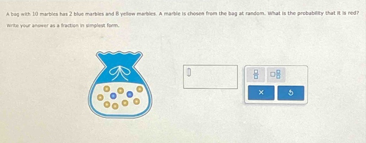 a bag with 10 marbles has 2 blue marbles and 8 yellow marbles. a marble is chosen from the bag at random. what is the probability that it is red? write your answer as a fraction in simplest form.