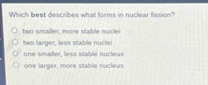 which best describes what forms in nuclear fission?\n two smaller, more stable nuclei\n two larger, less stable nuclei\n one smaller, less stable nucleus\n one larger, more stable nucleus