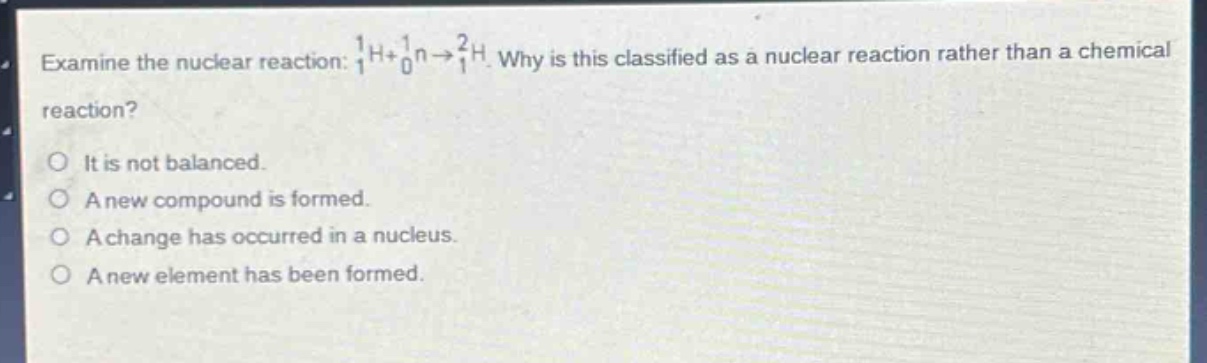 examine the nuclear reaction: $_{1}^{1}h + _{0}^{1}n\rightarrow_{1}^{2}h$. why is this classified as a nuclear reaction rather than a chemical reaction?\no it is not balanced.\no a new compound is formed.\no a change has occurred in a nucleus.\no a new element has been formed.